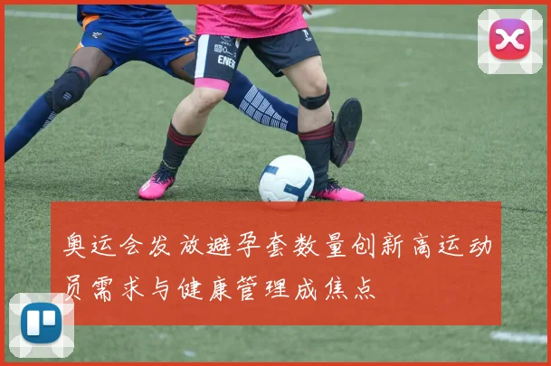 奥运会发放避孕套数量创新高运动员需求与健康管理成焦点