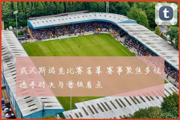 武汉斯诺克比赛落幕 赛事聚焦多位选手对决与晋级看点