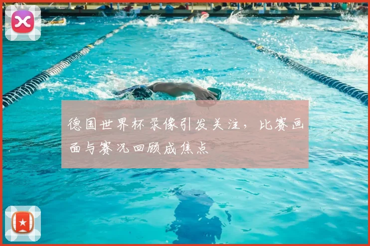 德国世界杯录像引发关注,比赛画面与赛况回顾成焦点