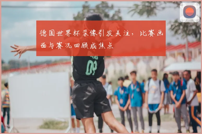 德国世界杯录像引发关注,比赛画面与赛况回顾成焦点