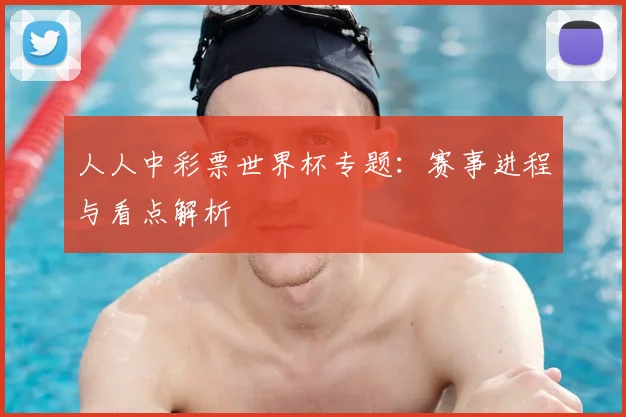 人人中彩票世界杯专题:赛事进程与看点解析