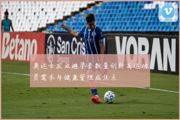 奥运会发放避孕套数量创新高运动员需求与健康管理成焦点