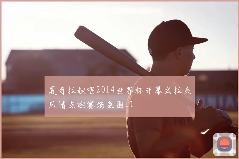 夏奇拉献唱2014世界杯开幕式拉美风情点燃赛场氛围_1