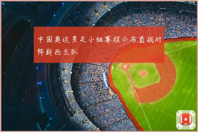 中国奥运男足小组赛程公布首战对阵新西兰队