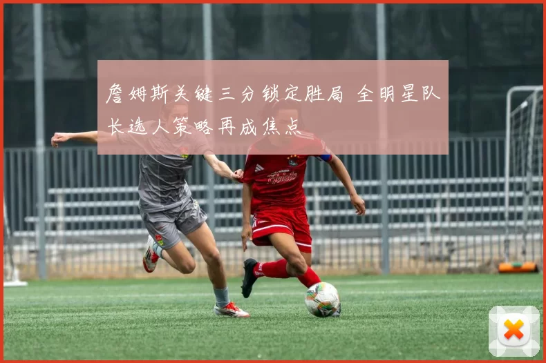 詹姆斯关键三分锁定胜局 全明星队长选人策略再成焦点