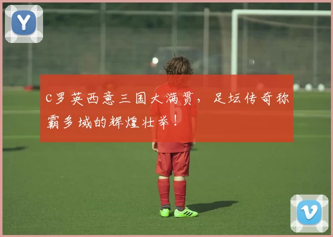c罗英西意三国大满贯，足坛传奇称霸多域的辉煌壮举！