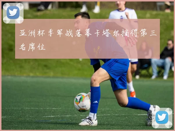 亚洲杯季军战落幕卡塔尔摘得第三名席位