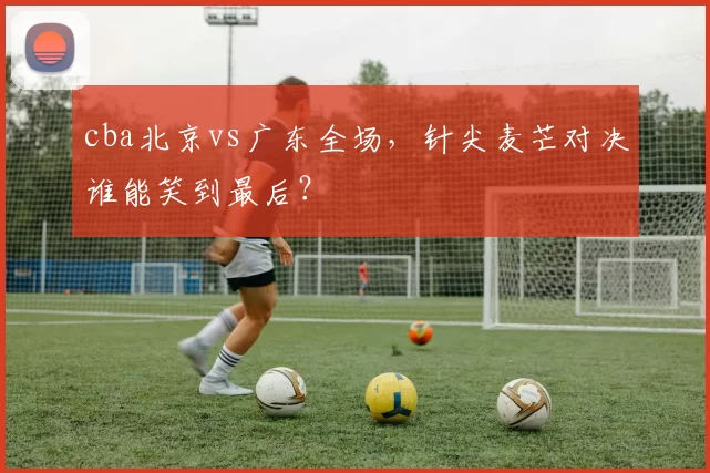 cba北京vs广东全场,针尖麦芒对决谁能笑到最后?