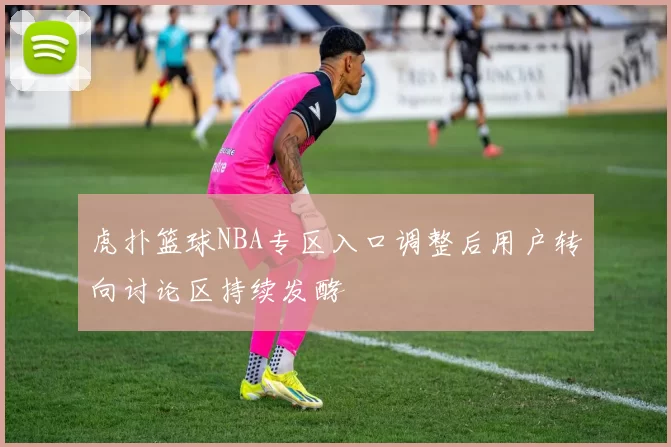 虎扑篮球NBA专区入口调整后用户转向讨论区持续发酵