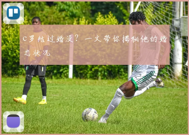c罗结过婚没？一文带你揭秘他的婚恋状况