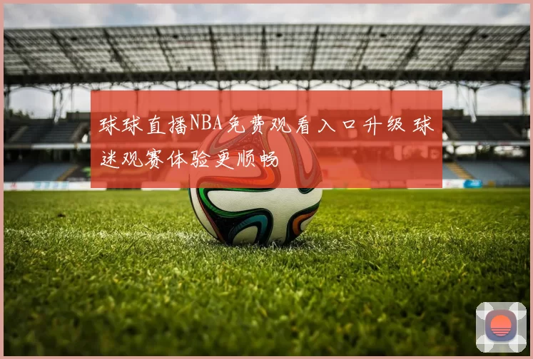 球球直播NBA免费观看入口升级 球迷观赛体验更顺畅