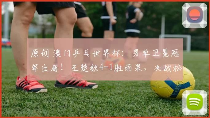 原创 澳门乒乓世界杯:男单卫冕冠军出局!王楚钦4-1胜雨果,决战松岛辉空