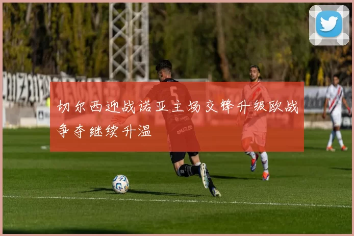 切尔西迎战诺亚主场交锋升级欧战争夺继续升温