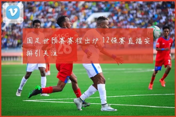 国足世预赛赛程出炉 12强赛直播安排引关注