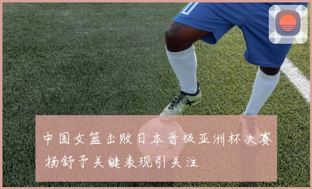 中国女篮击败日本晋级亚洲杯决赛 杨舒予关键表现引关注