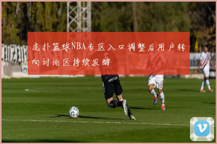 虎扑篮球NBA专区入口调整后用户转向讨论区持续发酵