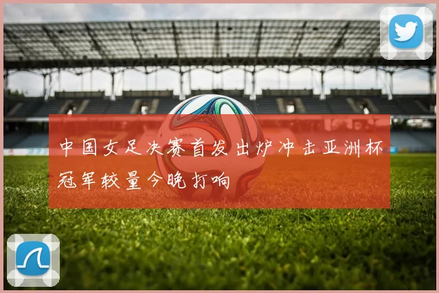 中国女足决赛首发出炉冲击亚洲杯冠军较量今晚打响