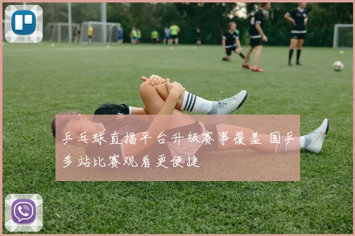 乒乓球直播平台升级赛事覆盖 国乒多站比赛观看更便捷