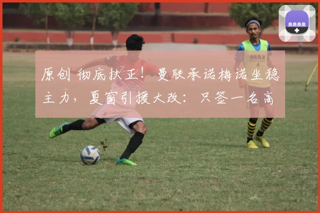 原创 彻底扶正!曼联承诺梅诺坐稳主力,夏窗引援大改:只签一名高价中场