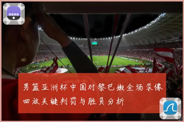 男篮亚洲杯中国对黎巴嫩全场录像回放关键判罚与胜负分析