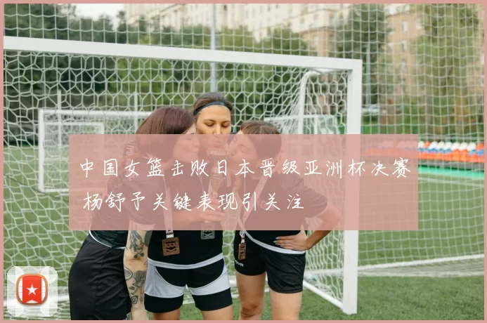 中国女篮击败日本晋级亚洲杯决赛 杨舒予关键表现引关注