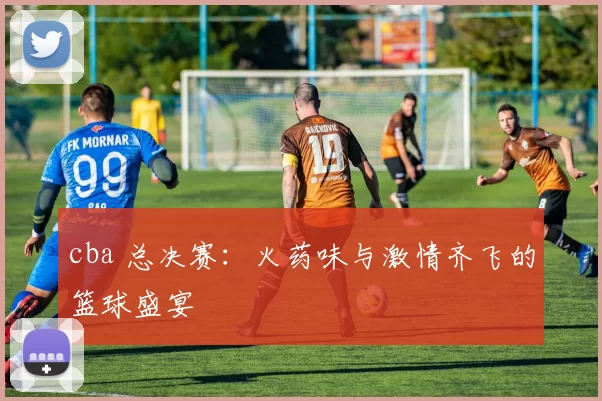 cba 总决赛：火药味与激情齐飞的篮球盛宴