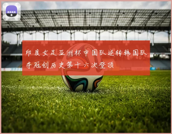 印度女足亚洲杯中国队逆转韩国队夺冠创历史第十六次登顶