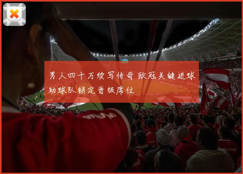 男人四十万续写传奇 欧冠关键进球助球队锁定晋级席位