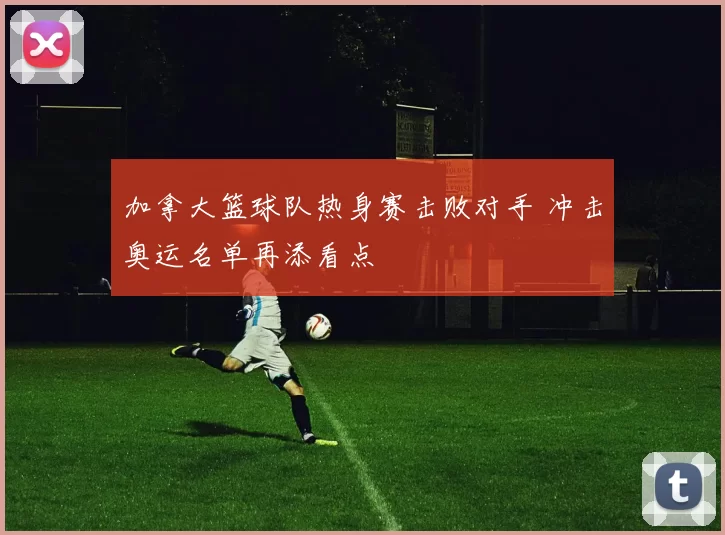 加拿大篮球队热身赛击败对手 冲击奥运名单再添看点