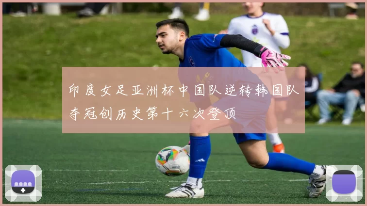 印度女足亚洲杯中国队逆转韩国队夺冠创历史第十六次登顶