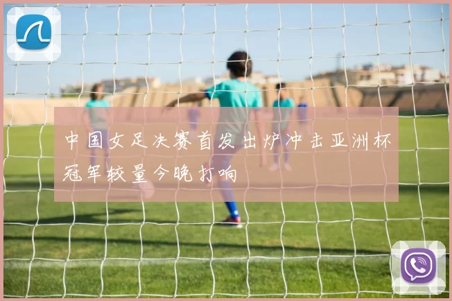 中国女足决赛首发出炉冲击亚洲杯冠军较量今晚打响