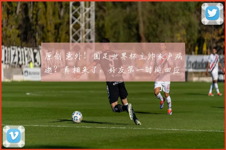 原创 意外！国足世界杯主帅米卢病逝？真相来了，好友第一时间回应此事