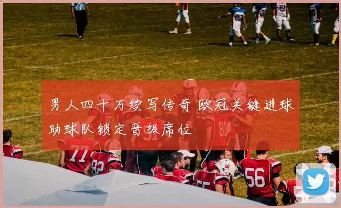 男人四十万续写传奇 欧冠关键进球助球队锁定晋级席位