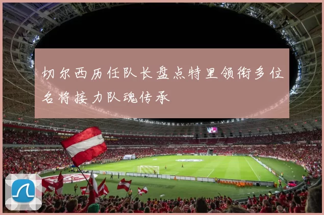 切尔西历任队长盘点特里领衔多位名将接力队魂传承