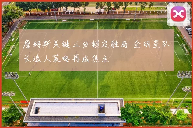 詹姆斯关键三分锁定胜局 全明星队长选人策略再成焦点