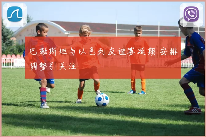 巴勒斯坦与以色列友谊赛延期 安排调整引关注